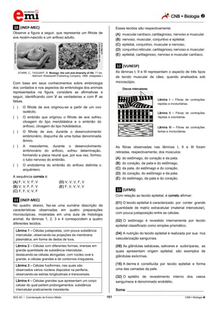 CNB  Biologia 
_________________________________________________________________________________________________________________________

.10. (INEP-MEC)

Esses tecidos são respectivamente:

Observe a figura a seguir, que representa um filhote de
ave recém-nascido e um anfioxo adulto.

(A)
(B)
(C)
(D)
(E)

muscular cardíaco, cartilaginoso, nervoso e muscular.
nervoso, muscular, conjuntivo e epitelial.
epitelial, conjuntivo, muscular e nervoso.
conjuntivo reticular, cartilaginoso, nervoso e muscular.
epitelial, cartilaginoso, nervoso e muscular cardíaco.

.12. (VUNESP)
As lâminas I, II e III representam o aspecto de três tipos
de tecido muscular de cães, quando analisados sob
microscópio.

STARR, C.; TAGGART, R. Biology: the unit and diversity of life. 7.ª ed.
Belmont: Wadsworth Publishing Company, 1995. (Adaptada.)

Com base em seus conhecimentos sobre embriologia
dos cordados e nos aspectos da embriologia dos animais
representados na figura, considere as afirmativas a
seguir, identificando com V as verdadeiras e com F as
falsas.
(**)

O embrião que originou o filhote de ave sofreu
clivagem do tipo meroblástica e o embrião do
anfioxo, clivagem do tipo holoblástica.

(**)

O filhote de ave, durante o desenvolvimento
embrionário, dispunha de uma bolsa denominada
âmnio.

(**)

Lâmina I – Fibras de contrações
rápidas e involuntárias.

O filhote de ave originou-se a partir de um ovo
isolécito.

(**)

Discos intercalares

A mesoderme, durante o desenvolvimento
embrionário do anfioxo, sofreu delaminação,
formando a placa neural que, por sua vez, formou
o tubo nervoso do embrião.

(**)

Lâmina II – Fibras de contrações
rápidas e voluntárias.
Lâmina III – Fibras de contrações
lentas e involuntárias.

As fibras observadas nas lâminas I, II e III foram
retiradas, respectivamente, dos músculos:
(A)
(B)
(C)
(D)
(E)

O endoderma do embrião do anfioxo delimita o
arquêntero.

A sequência correta é:
(A) F, V, V, F, V
(B) V, V, F, F, V
(C) F, F, V, V, F

(D) V, V, V, F, V
(E) F, V, V, V, V

do estômago, do coração e da pata.
do coração, da pata e do estômago.
da pata, do estômago e do coração.
do coração, do estômago e da pata.
do estômago, da pata e do coração.

.13. (UFMS)
Com relação ao tecido epitelial, é correto afirmar:

.11. (INEP-MEC)

(01) O tecido epitelial é caracterizado por conter grande
quantidade de matriz extracelular (material intercelular),
com pouca justaposição entre as células.

No quadro abaixo, faz-se uma sumária descrição de
características observadas em quatro preparações
microscópicas, mostradas em uma aula de histologia
animal. As lâminas 1, 2, 3 e 4 correspondem a quatro
diferentes tecidos.

(02) O estômago é revestido internamente por tecido
epitelial classificado como simples prismático.

Lâmina 1 – Células justapostas, com pouca substância
intercelular, observando-se projeções da membrana
plasmática, em forma de dedos de luva.

(04) A nutrição do tecido epitelial é realizada por sua rica
vascularização sanguínea.

Lâmina 2 – Células com diferentes formas, imersas em
grande quantidade de substância intercelular,
destacando-se células alongadas, com núcleo oval e
grande, e células grandes e de contornos irregulares.

(08) As glândulas sebáceas, salivares e sudoríparas, as
quais apresentam origem epitelial, são exemplos de
glândulas exócrinas.
(16) A derme é constituída por tecido epitelial e forma
uma das camadas da pele.

Lâmina 3 – Células fusiformes, nas quais são
observados vários núcleos dispostos na periferia,
observando-se estrias longitudinais e transversais.

(32) O epitélio de revestimento interno dos vasos
sanguíneos é denominado endotélio.

Lâmina 4 – Células grandes que apresentam um corpo
celular do qual partem prolongamentos: substância
intercelular praticamente inexistente.

Soma: ____________________________________________
161

___________________________________________________________________________________________________________________________________________________________________________________________________________________________________________________________________________________________________________________________________________________________________________________________________________________________ _____________________________________________________________________________________________________________

SEE-AC  Coordenação de Ensino Médio

CNB  Biologia 

 