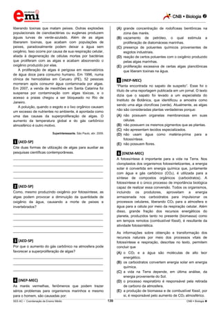 CNB  Biologia 
_________________________________________________________________________________________________________________________

liberando toxinas que matam peixes. Outras explosões
populacionais de cianobactérias ou euglenas produzem
águas turvas de verde-azulado. Além de as algas
liberarem toxinas, que acabam com populações de
peixes, paradoxalmente podem deixar a água sem
oxigênio. Isso ocorre por causa de sua respiração celular,
aliada à degeneração de células mortas por bactérias
que proliferam com as algas e acabam absorvendo o
oxigênio produzido por elas.
A proliferação de algas é perigosa em reservatórios
de água doce para consumo humano. Em 1996, numa
clínica de hemodiálise em Caruaru (PE), 52 pessoas
morreram após consumir água contaminada por algas.
Em 2007, a venda de mexilhões em Santa Catarina foi
suspensa por contaminação com algas tóxicas, e o
acesso a praias chegou a ser bloqueado no Rio de
Janeiro.
A poluição, quando o esgoto e o lixo orgânico causam
um excesso de nutrientes no ambiente, é apontada como
uma das causas da superproliferação de algas. O
aumento da temperatura global e do gás carbônico
atmosférico é outro motivo.

(A) grande concentração de rodofíceas bentônicas na
zona das marés.
(B) vazamento de petróleo, o qual estimula a
proliferação de diatomáceas marinhas.
(C) presença de poluentes químicos provenientes de
esgotos industriais.
(D) reação de certos poluentes com o oxigênio produzido
pelas algas marinhas.
(E) proliferação excessiva de certas algas planctônicas
que liberam toxinas na água.

.5. (INEP-MEC)
“Planta encontrada no sapato de suspeito”. Esse foi o
título de uma reportagem publicada em um jornal. O texto
dizia que o sapato foi levado a um especialista do
Instituto de Botânica, que identificou a amostra como
sendo uma alga clorofícea (verde). Atualmente, as algas
não são consideradas plantas verdadeiras porque:
(A) não possuem organelas membranosas em suas
células.
(B) não possuem os mesmos pigmentos que as plantas.
(C) não apresentam tecidos especializados.
(D) não usam água como matéria-prima para a
fotossíntese.
(E) não possuem flores.

Superinteressante, São Paulo, abr. 2009.

.1. (AED-SP)
Cite duas formas de utilização de algas para auxiliar as
pesquisas científicas contemporâneas.

.6. (ENEM-MEC)

___________________________________________________

A fotossíntese é importante para a vida na Terra. Nos
cloroplastos dos organismos fotossintetizantes, a energia
solar é convertida em energia química que, juntamente
com água e gás carbônico (CO2), é utilizada para a
síntese de compostos orgânicos (carboidratos). A
fotossíntese é o único processo de importância biológica
capaz de realizar essa conversão. Todos os organismos,
incluindo os produtores, aproveitam a energia
armazenada nos carboidratos para impulsionar os
processos celulares, liberando CO2 para a atmosfera e
água para a célula por meio da respiração celular. Além
disso, grande fração dos recursos energéticos do
planeta, produzidos tanto no presente (biomassa) como
em tempos remotos (combustível fóssil), é resultante da
atividade fotossintética.

___________________________________________________
___________________________________________________
___________________________________________________

.2. (AED-SP)
Como, mesmo produzindo oxigênio por fotossíntese, as
algas podem provocar a diminuição da quantidade de
oxigênio da água, causando a morte de peixes e
invertebrados?
___________________________________________________
___________________________________________________
___________________________________________________
___________________________________________________

As informações sobre obtenção e transformação dos
recursos naturais por meio dos processos vitais de
fotossíntese e respiração, descritas no texto, permitem
concluir que

.3. (AED-SP)
Por que o aumento do gás carbônico na atmosfera pode
favorecer a superproliferação de algas?

(A) o CO2 e a água são moléculas de alto teor
energético.
(B) os carboidratos convertem energia solar em energia
química.
(C) a vida na Terra depende, em última análise, da
energia proveniente do Sol.
(D) o processo respiratório é responsável pela retirada
de carbono da atmosfera.
(E) a produção de biomassa e de combustível fóssil, por
si, é responsável pelo aumento de CO2 atmosférico.

___________________________________________________
___________________________________________________
___________________________________________________

.4. (INEP-MEC)
As marés vermelhas, fenômenos que podem trazer
sérios problemas para organismos marinhos e mesmo
para o homem, são causadas por:
139

___________________________________________________________________________________________________________________________________________________________________________________________________________________________________________________________________________________________________________________________________________________________________________________________________________________________ _____________________________________________________________________________________________________________

SEE-AC  Coordenação de Ensino Médio

CNB  Biologia 

 