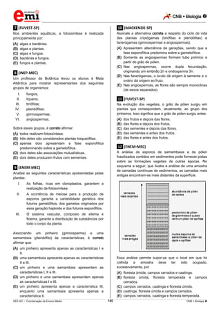 CNB  Biologia 
_________________________________________________________________________________________________________________________

.7. (FUVEST-SP)

.10. (MACKENZIE-SP)

Nos ambientes aquáticos, a fotossíntese é realizada
principalmente por:

Assinale a alternativa correta a respeito do ciclo de vida
das plantas criptógamas (briófitas e pteridófitas) e
fanerógamas (gimnospermas e angiospermas).

(A)
(B)
(C)
(D)
(E)

algas e bactérias.
algas e plantas.
algas e fungos.
bactérias e fungos.
fungos e plantas.

(A) Apresentam alternância de gerações, sendo que a
fase esporofítica predomina sobre a gametofítica.
(B) Somente as angiospermas formam tubo polínico a
partir do grão de pólen.
(C) Nas angiospermas, ocorre dupla fecundação,
originando um embrião 2n e endosperma 3n.
(D) Nas fanerógamas, o óvulo dá origem à semente e o
ovário dá origem ao fruto.
(E) Nas angiospermas, as flores são sempre monoclinas
(de sexos separados).

.8. (INEP-MEC)
Um professor de Botânica levou os alunos à Mata
Atlântica para mostrar representantes dos seguintes
grupos de organismos:
I.
II.
III.
IV.
V.
VI.

fungos;
liquens;
briófitas;
pteridófitas;
gimnospermas;
angiospermas.

.11. (FUVEST-SP)
Na evolução dos vegetais, o grão de pólen surgiu em
plantas que correspondem, atualmente, ao grupo dos
pinheiros. Isso significa que o grão de pólen surgiu antes:
(A)
(B)
(C)
(D)
(E)

Sobre esses grupos, é correto afirmar:
(A) todos realizam fotossíntese.
(B) três deles são considerados plantas traqueófitas.
(C) apenas dois apresentam a fase esporofítica
predominando sobre a gametofítica.
(D) dois deles são associações mutualísticas.
(E) dois deles produzem frutos com sementes.

.12. (ENEM-MEC)
A análise de esporos de samambaias e de pólen
fossilizados contidos em sedimentos pode fornecer pistas
sobre as formações vegetais de outras épocas. No
esquema a seguir, que ilustra a análise de uma amostra
de camadas contínuas de sedimentos, as camadas mais
antigas encontram-se mais distantes da superfície.

.9. (ENEM-MEC)
Analise as seguintes características apresentadas pelas
plantas:
I.

As folhas, ricas em cloroplastos, garantem a
realização da fotossíntese.

II.

A ocorrência de meiose para a produção de
esporos garante a variabilidade genética dos
futuros gametófitos, dos gametas originados por
essa geração haploide e dos futuros esporófitos.

III.

dos frutos e depois das flores.
das flores e depois dos frutos.
das sementes e depois das flores.
das sementes e antes dos frutos.
das flores e antes dos frutos.

O sistema vascular, composto de xilema e
floema, garante a distribuição de substâncias por
todo o corpo da planta.

Associando um pinheiro (gimnosperma) e uma
samambaia (pteridófita) às características, é correto
afirmar que:
(A) um pinheiro apresenta apenas as características I e
II.
(B) uma samambaia apresenta apenas as características
II e III.
(C) um pinheiro e uma samambaia apresentam as
características I, II e III.
(D) um pinheiro e uma samambaia apresentam apenas
as características I e III.
(E) um pinheiro apresenta apenas a característica III,
enquanto uma samambaia apresenta apenas a
característica II.

Essa análise permite supor-se que o local em que foi
colhida
a
amostra
deve
ter
sido
ocupado,
sucessivamente, por
(A) floresta úmida, campos cerrados e caatinga.
(B) floresta úmida, floresta temperada e campos
cerrados.
(C) campos cerrados, caatinga e floresta úmida.
(D) caatinga, floresta úmida e campos cerrados.
(E) campos cerrados, caatinga e floresta temperada.
140

___________________________________________________________________________________________________________________________________________________________________________________________________________________________________________________________________________________________________________________________________________________________________________________________________________________________ _____________________________________________________________________________________________________________

SEE-AC  Coordenação de Ensino Médio

CNB  Biologia 

 