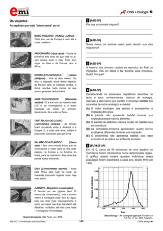 CNB  Biologia 
_________________________________________________________________________________________________________________________

.1. (AED-SP)

Os viajantes

Por que os animais migram?

As espécies que mais “batem perna” por aí

___________________________________________________
___________________________________________________

BOBO-PEQUENO (Puffinus puffinus) Todo ano, sai da Europa e vem até a
costa brasileira.

.2. (AED-SP)
Quais meios os animais usam para decidir sua rota
migratória?
___________________________________________________

ANDORINHÃO (Apus apus) - Passa os
primeiros três anos de sua vida no ar,
sem jamais tocar o solo. Todo ano,
migra da Ásia e da Europa para a
África.

___________________________________________________

.3. (AED-SP)
A maioria dos animais citados se reproduz ao final da
migração, mas um deles o faz durante esse processo.
Qual? Por quê?

BORBOLETA-MONARCA
(Danaus
plexippus) - Vive só dois meses. Por
isso, a migração anual dessa espécie,
do México para os Estados Unidos, é
épica: envolve nada menos do que
quatro gerações de borboleta.

___________________________________________________
___________________________________________________

.4. (AED-SP)
Considerando os processos migratórios descritos no
texto e seus conhecimentos básicos de ecologia,
assinale a alternativa que contém o emprego correto dos
conceitos de nicho ecológico e habitat.

ALBATROZ-ERRANTE
(Diomedea
exulans) - É a ave com as maiores asas
(3,5 m de envergadura) e a maior
migração de todos os animais:
literalmente, dá a volta na Terra.

(A) O nicho ecológico das zebras é acompanhar a
migração dos gnus.
(B) A jubarte não apresenta habitat durante sua
migração porque não se alimenta.
(C) O salmão-do-atlântico precisa mudar de habitat para
se reproduzir.
(D) As borboletas-monarca apresentam quatro nichos
ecológicos diferentes durante sua migração.
(E) O andorinhão não apresenta habitat, pois esse
conceito só se aplica ao ambiente terrestre.

TARTARUGA-DE-COURO
(Dermochelys coriacea) - As fêmeas
ficam circulando entre a América e a
Europa. E, a cada dois anos, voltam à
praia onde nasceram para pôr ovos.
SALMÃO-DO-ATLÂNTICO
(Salmo
salar) - Tem uma missão árdua: sair da
Groenlândia e voltar para os rios onde
nasceu, na Europa e na América do
Norte, para se reproduzir. Boa parte dos
peixes acaba morrendo.

.5. (FUVEST-SP)
Em 1910, cerca de 50 indivíduos de uma espécie de
mamíferos foram introduzidos numa determinada região.
O gráfico abaixo mostra quantos indivíduos dessa
população foram registrados a cada ano, desde 1910 até
1950.

GNU (Connochaetes taurinus) - Anda
pela África para fugir da seca: as
manadas procuram lugares onde haja
mais pasto.

JUBARTE (Megaptera novaeangliae) É famosa por ser gigante (tem 13
metros de comprimento), roda o mundo
inteiro e consegue pular fora da água.
Mas seu feito mais impressionante é
outro: ao migrar das ilhas Sandwich até
Abrolhos, na Bahia, ela não come nada
– e emagrece 10 toneladas.
BSCS Biology – An ecological approach. Kendal/Hunt
Pub. Co., 5th ed., 2006. Adaptado.

Superinteressante, São Paulo, nov. 2008.

145

___________________________________________________________________________________________________________________________________________________________________________________________________________________________________________________________________________________________________________________________________________________________________________________________________________________________ _____________________________________________________________________________________________________________

SEE-AC  Coordenação de Ensino Médio

CNB  Biologia 

 
