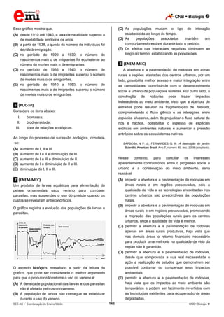 CNB  Biologia 
_________________________________________________________________________________________________________________________
___________________________________________________________________________________________________________________________________________________________________________________________________________________________________________________________________________________________________________________________________________________________________________________________________________________________ _____________________________________________________________________________________________________________
SEE-AC  Coordenação de Ensino Médio CNB  Biologia 146
Esse gráfico mostra que,
(A) desde 1910 até 1940, a taxa de natalidade superou a
de mortalidade em todos os anos.
(B) a partir de 1938, a queda do número de indivíduos foi
devida à emigração.
(C) no período de 1920 a 1930, o número de
nascimentos mais o de imigrantes foi equivalente ao
número de mortes mais o de emigrantes.
(D) no período de 1935 a 1940, o número de
nascimentos mais o de imigrantes superou o número
de mortes mais o de emigrantes.
(E) no período de 1910 a 1950, o número de
nascimentos mais o de imigrantes superou o número
de mortes mais o de emigrantes.
.6. (PUC-SP)
Considere os itens abaixo:
I. biomassa;
II. biodiversidade;
III. tipos de relações ecológicas.
Ao longo do processo de sucessão ecológica, constata-
-se:
(A) aumento de I, II e III.
(B) aumento de I e II e diminuição de III.
(C) aumento de I e III e diminuição de II.
(D) aumento de I e diminuição de II e III.
(E) diminuição de I, II e III.
.7. (ENEM-MEC)
Um produtor de larvas aquáticas para alimentação de
peixes ornamentais usou veneno para combater
parasitas, mas suspendeu o uso do produto quando os
custos se revelaram antieconômicos.
O gráfico registra a evolução das populações de larvas e
parasitas.
O aspecto biológico, ressaltado a partir da leitura do
gráfico, que pode ser considerado o melhor argumento
para que o produtor não retome o uso do veneno é:
(A) A densidade populacional das larvas e dos parasitas
não é afetada pelo uso do veneno.
(B) A população de larvas não consegue se estabilizar
durante o uso do veneno.
(C) As populações mudam o tipo de interação
estabelecida ao longo do tempo.
(D) As populações associadas mantêm um
comportamento estável durante todo o período.
(E) Os efeitos das interações negativas diminuem ao
longo do tempo, estabilizando as populações.
.8. (ENEM-MEC)
A abertura e a pavimentação de rodovias em zonas
rurais e regiões afastadas dos centros urbanos, por um
lado, possibilita melhor acesso e maior integração entre
as comunidades, contribuindo com o desenvolvimento
social e urbano de populações isoladas. Por outro lado, a
construção de rodovias pode trazer impactos
indesejáveis ao meio ambiente, visto que a abertura de
estradas pode resultar na fragmentação de habitats,
comprometendo o fluxo gênico e as interações entre
espécies silvestres, além de prejudicar o fluxo natural de
rios e riachos, possibilitar o ingresso de espécies
exóticas em ambientes naturais e aumentar a pressão
antrópica sobre os ecossistemas nativos.
BARBOSA, N. P. U.; FERNANDES, G. W. A destruição do jardim.
Scientific American Brasil. Ano 7, número 80, dez. 2008 (adaptado).
Nesse contexto, para conciliar os interesses
aparentemente contraditórios entre o progresso social e
urbano e a conservação do meio ambiente, seria
razoável
(A) impedir a abertura e a pavimentação de rodovias em
áreas rurais e em regiões preservadas, pois a
qualidade de vida e as tecnologias encontradas nos
centros urbanos são prescindíveis às populações
rurais.
(B) impedir a abertura e a pavimentação de rodovias em
áreas rurais e em regiões preservadas, promovendo
a migração das populações rurais para os centros
urbanos, onde a qualidade de vida é melhor.
(C) permitir a abertura e a pavimentação de rodovias
apenas em áreas rurais produtivas, haja vista que
nas demais áreas o retorno financeiro necessário
para produzir uma melhoria na qualidade de vida da
região não é garantido.
(D) permitir a abertura e a pavimentação de rodovias,
desde que comprovada a sua real necessidade e
após a realização de estudos que demonstrem ser
possível contornar ou compensar seus impactos
ambientais.
(E) permitir a abertura e a pavimentação de rodovias,
haja vista que os impactos ao meio ambiente são
temporários e podem ser facilmente revertidos com
as tecnologias existentes para recuperação de áreas
degradadas.
 