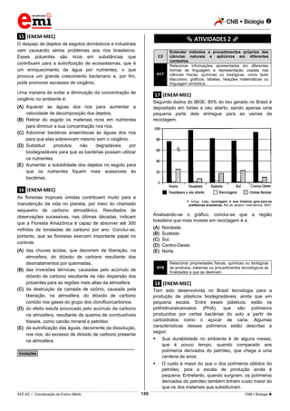 CNB  Biologia 
_________________________________________________________________________________________________________________________
___________________________________________________________________________________________________________________________________________________________________________________________________________________________________________________________________________________________________________________________________________________________________________________________________________________________ _____________________________________________________________________________________________________________
SEE-AC  Coordenação de Ensino Médio CNB  Biologia 149
.15. (ENEM-MEC)
O despejo de dejetos de esgotos domésticos e industriais
vem causando sérios problemas aos rios brasileiros.
Esses poluentes são ricos em substâncias que
contribuem para a eutrofização de ecossistemas, que é
um enriquecimento da água por nutrientes, o que
provoca um grande crescimento bacteriano e, por fim,
pode promover escassez de oxigênio.
Uma maneira de evitar a diminuição da concentração de
oxigênio no ambiente é:
(A) Aquecer as águas dos rios para aumentar a
velocidade de decomposição dos dejetos.
(B) Retirar do esgoto os materiais ricos em nutrientes
para diminuir a sua concentração nos rios.
(C) Adicionar bactérias anaeróbicas às águas dos rios
para que elas sobrevivam mesmo sem o oxigênio.
(D) Substituir produtos não degradáveis por
biodegradáveis para que as bactérias possam utilizar
os nutrientes.
(E) Aumentar a solubilidade dos dejetos no esgoto para
que os nutrientes fiquem mais acessíveis às
bactérias.
.16. (ENEM-MEC)
As florestas tropicais úmidas contribuem muito para a
manutenção da vida no planeta, por meio do chamado
sequestro de carbono atmosférico. Resultados de
observações sucessivas, nas últimas décadas, indicam
que a Floresta Amazônica é capaz de absorver até 300
milhões de toneladas de carbono por ano. Conclui-se,
portanto, que as florestas exercem importante papel no
controle
(A) das chuvas ácidas, que decorrem da liberação, na
atmosfera, do dióxido de carbono resultante dos
desmatamentos por queimadas.
(B) das inversões térmicas, causadas pelo acúmulo de
dióxido de carbono resultante da não dispersão dos
poluentes para as regiões mais altas da atmosfera.
(C) da destruição da camada de ozônio, causada pela
liberação, na atmosfera, do dióxido de carbono
contido nos gases do grupo dos clorofluorcarbonos.
(D) do efeito estufa provocado pelo acúmulo de carbono
na atmosfera, resultante da queima de combustíveis
fósseis, como carvão mineral e petróleo.
(E) da eutrofização das águas, decorrente da dissolução,
nos rios, do excesso de dióxido de carbono presente
na atmosfera.
________________________________________________
*Anotações*
********** ATIVIDADES 2 **********
C5
Entender métodos e procedimentos próprios das
ciências naturais e aplicá-los em diferentes
contextos.
H17
Relacionar informações apresentadas em diferentes
formas de linguagem e representação usadas nas
ciências físicas, químicas ou biológicas, como texto
discursivo, gráficos, tabelas, relações matemáticas ou
linguagem simbólica.
.17. (ENEM-MEC)
Segundo dados do IBGE, 80% do lixo gerado no Brasil é
depositado em lixões a céu aberto, sendo apenas uma
pequena parte dele entregue para as usinas de
reciclagem.
S. Grippi. Lixo, reciclagem e sua história: guia para as
prefeituras brasileiras. Rio de Janeiro: Interciência, 2001.
Analisando-se o gráfico, conclui-se que a região
brasileira que mais investe em reciclagem é a
(A) Nordeste.
(B) Sudeste.
(C) Sul.
(D) Centro-Oeste.
(E) Norte.
H18
Relacionar propriedades físicas, químicas ou biológicas
de produtos, sistemas ou procedimentos tecnológicos às
finalidades a que se destinam.
.18. (ENEM-MEC)
Tem sido desenvolvida no Brasil tecnologia para a
produção de plásticos biodegradáveis, ainda que em
pequena escala. Entre esses plásticos, estão os
polihidroxialcanoatos (PHA), que são polímeros
produzidos por certas bactérias do solo a partir de
carboidratos como o açúcar de cana. Algumas
características desses polímeros estão descritas a
seguir.
 Sua durabilidade no ambiente é de alguns meses,
que é pouco tempo, quando comparado aos
polímeros derivados do petróleo, que chega a uma
centena de anos.
 O custo é maior do que o dos polímeros obtidos do
petróleo, pois a escala de produção ainda é
pequena. Entretanto, quando surgiram, os polímeros
derivados do petróleo também tinham custo maior do
que os dos materiais que substituíram.
 