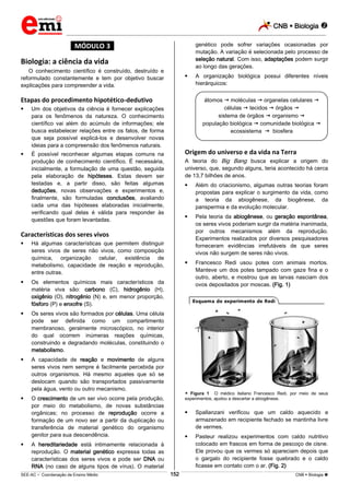 CNB  Biologia 
_________________________________________________________________________________________________________________________
___________________________________________________________________________________________________________________________________________________________________________________________________________________________________________________________________________________________________________________________________________________________________________________________________________________________ _____________________________________________________________________________________________________________
SEE-AC  Coordenação de Ensino Médio CNB  Biologia 152
*MÓDULO 3*
Biologia: a ciência da vida
O conhecimento científico é construído, destruído e
reformulado constantemente e tem por objetivo buscar
explicações para compreender a vida.
Etapas do procedimento hipotético-dedutivo
 Um dos objetivos da ciência é fornecer explicações
para os fenômenos da natureza. O conhecimento
científico vai além do acúmulo de informações; ele
busca estabelecer relações entre os fatos, de forma
que seja possível explicá-los e desenvolver novas
ideias para a compreensão dos fenômenos naturais.
 É possível reconhecer algumas etapas comuns na
produção de conhecimento científico. É necessária,
inicialmente, a formulação de uma questão, seguida
pela elaboração de hipóteses. Estas devem ser
testadas e, a partir disso, são feitas algumas
deduções, novas observações e experimentos e,
finalmente, são formuladas conclusões, avaliando
cada uma das hipóteses elaboradas inicialmente,
verificando qual delas é válida para responder às
questões que foram levantadas.
Características dos seres vivos
 Há algumas características que permitem distinguir
seres vivos de seres não vivos, como composição
química, organização celular, existência de
metabolismo, capacidade de reação e reprodução,
entre outras.
 Os elementos químicos mais característicos da
matéria viva são: carbono (C), hidrogênio (H),
oxigênio (O), nitrogênio (N) e, em menor proporção,
fósforo (P) e enxofre (S).
 Os seres vivos são formados por células. Uma célula
pode ser definida como um compartimento
membranoso, geralmente microscópico, no interior
do qual ocorrem inúmeras reações químicas,
construindo e degradando moléculas, constituindo o
metabolismo.
 A capacidade de reação e movimento de alguns
seres vivos nem sempre é facilmente percebida por
outros organismos. Há mesmo aqueles que só se
deslocam quando são transportados passivamente
pela água, vento ou outro mecanismo.
 O crescimento de um ser vivo ocorre pela produção,
por meio do metabolismo, de novas substâncias
orgânicas; no processo de reprodução ocorre a
formação de um novo ser a partir da duplicação ou
transferência de material genético do organismo
genitor para sua descendência.
 A hereditariedade está intimamente relacionada à
reprodução. O material genético expressa todas as
características dos seres vivos e pode ser DNA ou
RNA (no caso de alguns tipos de vírus). O material
genético pode sofrer variações ocasionadas por
mutação. A variação é selecionada pelo processo de
seleção natural. Com isso, adaptações podem surgir
ao longo das gerações.
 A organização biológica possui diferentes níveis
hierárquicos:
Origem do universo e da vida na Terra
A teoria do Big Bang busca explicar a origem do
universo, que, segundo alguns, teria acontecido há cerca
de 13,7 bilhões de anos.
 Além do criacionismo, algumas outras teorias foram
propostas para explicar o surgimento da vida, como
a teoria da abiogênese, da biogênese, da
panspermia e da evolução molecular.
 Pela teoria da abiogênese, ou geração espontânea,
os seres vivos poderiam surgir da matéria inanimada,
por outros mecanismos além da reprodução.
Experimentos realizados por diversos pesquisadores
forneceram evidências irrefutáveis de que seres
vivos não surgem de seres não vivos.
 Francesco Redi usou potes com animais mortos.
Manteve um dos potes tampado com gaze fina e o
outro, aberto, e mostrou que as larvas nasciam dos
ovos depositados por moscas. (Fig. 1)
 Figura 1 O médico italiano Francesco Redi, por meio de seus
experimentos, ajudou a descartar a abiogênese.
 Spallanzani verificou que um caldo aquecido e
armazenado em recipiente fechado se mantinha livre
de vermes.
 Pasteur realizou experimentos com caldo nutritivo
colocado em frascos em forma de pescoço de cisne.
Ele provou que os vermes só apareciam depois que
o gargalo do recipiente fosse quebrado e o caldo
ficasse em contato com o ar. (Fig. 2)
átomos  moléculas  organelas celulares 
células  tecidos  órgãos 
sistema de órgãos  organismo 
população biológica  comunidade biológica 
ecossistema  biosfera
 
