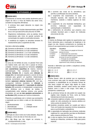 CNB  Biologia 
_________________________________________________________________________________________________________________________
___________________________________________________________________________________________________________________________________________________________________________________________________________________________________________________________________________________________________________________________________________________________________________________________________________________________ _____________________________________________________________________________________________________________
SEE-AC  Coordenação de Ensino Médio CNB  Biologia 154
*********** ATIVIDADES ***********
.1. (ENEM-MEC)
Considerando as teorias mais aceitas atualmente para a
origem da vida e o início da história dos seres vivos,
considere as seguintes afirmativas:
1. A simbiose teve papel relevante na origem dos
eucariontes.
2. A diversidade de funções desempenhadas pelo RNA
leva a crer que este tenha sido precursor do DNA.
3. Organismos multicelulares, como as plantas, foram
responsáveis pelo início do grande aumento da
concentração de oxigênio na atmosfera terrestre.
4. A existência do oxigênio na atmosfera terrestre foi
imprescindível para o surgimento da vida.
Assinale a alternativa correta.
(A) Somente as afirmativas 1 e 3 são verdadeiras.
(B) Somente as afirmativas 2 e 4 são verdadeiras.
(C) Somente as afirmativas 1, 2 e 4 são verdadeiras.
(D) Somente as afirmativas 3 e 4 são verdadeiras.
(E) Somente as afirmativas 1 e 2 são verdadeiras.
.2. (UFC-CE)
Há cerca de 4,6 bilhões de anos, no planeta Terra tudo
era matéria inerte, sem vida. Com o passar do tempo,
unidades menores agruparam-se formando complexos
com características específicas (I): reserva, memória,
autorreplicação. Tais complexos isolaram-se em
sistemas fechados (II), e reações para obtenção de
energia (III) e de replicação passaram a ocorrer de forma
ordenada para garantir um equilíbrio. Determinados
sistemas aumentaram sua complexidade estrutural e
também capturaram sistemas menores (IV); com isso,
conseguiram melhores resultados na obtenção e
transformação de energia (V). A associação de sistemas
fechados (VI) aumentou a complexidade e proporcionou
maior eficiência com a divisão de tarefas. A
competitividade entre sistemas ordenou uma grande
diversidade, em que os mais ajustados permaneciam e
se difundiam (VII), processo em contínuo andamento.
Preencha os parênteses com o número que acompanha
a expressão que se refere a cada um dos elementos a
seguir.
(**) Multicelularidade (**) Células
(**) Biomoléculas (**) Seleção natural
(**) Teoria endossimbiótica
.3. (ENEM-MEC)
A definição de vida é motivo de muitos debates. Segundo
a Biologia, o início da vida na Terra deu-se com
(A) o Big Bang, que deu origem ao universo e,
consequentemente, à vida.
(B) o aumento dos níveis de O2 atmosférico, que
permitiu a proliferação dos seres aeróbios.
(C) o surgimento dos coacervados, os quais, em
soluções aquosas, são capazes de criar uma
membrana, isolando a matéria orgânica do meio
externo.
(D) o surgimento de uma bicamada fosfolipídica, que
envolveu moléculas com capacidade de
autoduplicação e metabolismo.
(E) o resfriamento da atmosfera, que propiciou uma
condição favorável para a origem de moléculas
precursoras de vida.
.4. (UECE)
A história da Biologia está repleta de experimentos que
foram relevantes para a explicação da biogênese e da
origem da vida. Associe corretamente os cientistas da
Coluna A aos experimentos que constam na Coluna B.
COLUNA A
1. Redi
2. Spallanzani
3. Pasteur
4. Oparin
5. Miller
COLUNA B
(**) Usou frascos com gargalo em forma de
pescoço de cisne.
(**) Observação dos coacervatos.
(**) Explicação biogênica para o surgimento
de larvas na carne em putrefação.
(**) Produção de aminoácidos.
(**) Esterilização de caldos nutritivos,
experimento muito criticado por Needham.
Assinale a alternativa que contém a sequência correta,
de cima para baixo.
(A) 2, 5, 1, 4, 3 (C) 3, 4, 2, 5, 1
(B) 3, 4, 1, 5, 2 (D) 2, 1, 5, 3, 4
.5. (ENEM-MEC)
Charles Darwin, além de postular que os organismos
vivos evoluíam pela ação da seleção natural, também
considerou a possibilidade de as primeiras formas de
vida terem surgido em algum lago tépido do nosso
planeta. Entretanto, existem outras teorias que tentam
explicar como e onde a vida surgiu. Uma delas, a
panspermia, sustenta que
(A) as primeiras formas de vida podem ter surgido nas
regiões mais inóspitas da Terra, como as fontes
hidrotermais do fundo dos oceanos.
(B) compostos orgânicos simples, como os aminoácidos,
podem ter sido produzidos de maneira abiótica em
vários pontos do planeta Terra.
(C) bactérias ancestrais podem ter surgido por toda a
Terra, em função dos requisitos mínimos necessários
para a sua formação e subsistência.
(D) a capacidade de replicação das primeiras moléculas
orgânicas foi o que permitiu que elas se difundissem
pelos oceanos primitivos da Terra.
(E) a vida se originou fora do planeta Terra, tendo sido
trazida por meteoritos, cometas ou então pela poeira
espacial.
 