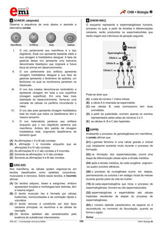 CNB  Biologia 
_________________________________________________________________________________________________________________________
___________________________________________________________________________________________________________________________________________________________________________________________________________________________________________________________________________________________________________________________________________________________________________________________________________________________ _____________________________________________________________________________________________________________
SEE-AC  Coordenação de Ensino Médio CNB  Biologia 160
.6. (VUNESP, adaptada)
Observe a sequência de ovos abaixo e assinale a
alternativa correta.
I. O ovo pertencente aos mamíferos é o tipo
oligolécito. Esse ovo apresenta bastante vitelo e
sua clivagem é holoblástica desigual. A fase de
gástrula desse ovo apresenta uma estrutura
denominada blastóporo que originará a futura
boca do animal em desenvolvimento.
II. O ovo pertencente aos anfíbios apresenta
clivagem holoblástica desigual e sua fase de
gástrula apresenta o fenômeno de epibolia, um
fenômeno no qual os micrômeros penetram na
blastocele.
III. O ovo dos insetos denomina-se centrolécito e
apresenta clivagem em toda a sua superfície
(clivagem superficial). Em uma fase mais
adiantada do desenvolvimento, forma-se uma
camada de células na periferia circundando o
vitelo.
IV. O ovo das aves apresenta clivagem holoblástica
total de modo que todos os blastômeros têm o
mesmo tamanho.
V. O ovo heterolécito pertence aos anfíbios
enquanto que o ovo oligolécito pertence aos
mamíferos. Ambos têm padrão de clivagem
holoblástica total, originando blastômeros de
tamanho igual.
(A) As afirmações I, II e III são corretas.
(B) A afirmação I é incorreta enquanto que as
afirmações II e IV são corretas.
(C) As afirmações IV e V são corretas e II incorreta.
(D) Somente as afirmações I e V são corretas.
(E) Somente as afirmações II e III são corretas.
.7. (UEG-GO)
Nos mamíferos, as células podem organizar-se em
tecidos classificados como epiteliais, conjuntivos,
musculares e nervosos. Sobre esses tecidos, é incorreto
afirmar:
(A) Os tecidos adiposo, ósseo e sanguíneo, embora
apresentem funções e morfologias bem distintas, têm
a mesma origem.
(B) O tecido muscular liso é formado por células
fusiformes, mononucleadas e de contração rápida e
voluntária.
(C) O tecido nervoso é constituído por dois tipos
celulares principais: os neurônios e as células da
neuroglia.
(D) Os tecidos epiteliais são caracterizados pela
ausência de substâncias intercelulares.
.8. (ENEM-MEC)
O esquema representa a espermatogênese humana,
processo no qual, a partir de divisões e diferenciações
celulares, serão produzidos os espermatozóides que
darão origem aos indivíduos da geração seguinte.
Pode-se dizer que:
(A) a seta de número 1 indica mitose.
(B) a célula A é chamada de espermátide.
(C) nas células B, cada cromossomo tem duas
cromátides.
(D) a partir da puberdade, ocorrem apenas os eventos
representados pelas setas de números 2 e 3.
(E) as células A, B e C são haploides.
.9. (UFPR)
Analisando o processo de gametogênese em mamíferos,
é correto afirmar que:
(01) o gameta feminino é uma célula grande e imóvel
cujo citoplasma aumenta muito durante o processo de
formação.
(02) na formação dos espermatozoides, ocorre uma
etapa de diferenciação celular após a divisão meiótica.
(04) após a divisão meiótica, de cada ovogônia originam-
-se quatro ovócitos idênticos.
(08) o processo de ovulogênese ocorre em etapas,
permanecendo os ovócitos I em estágio inicial da meiose
durante grande parte da vida da mulher.
(16) de cada espermatogônia que inicia o processo de
espermatogênese, formam-se oito espermatozoides.
(32) espermatogônias e espermátides são células
haploides resultantes de etapas do processo de
espermatogênese.
(64) o número diploide característico da espécie só é
reconstituído no momento da fecundação, quando se
forma o zigoto.
Soma: ____________________________________________
 