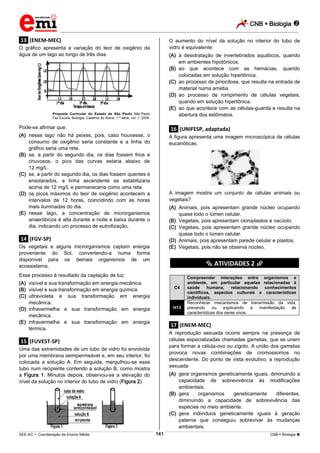 CNB  Biologia 
_________________________________________________________________________________________________________________________
___________________________________________________________________________________________________________________________________________________________________________________________________________________________________________________________________________________________________________________________________________________________________________________________________________________________ _____________________________________________________________________________________________________________
SEE-AC  Coordenação de Ensino Médio CNB  Biologia 141
.13. (ENEM-MEC)
O gráfico apresenta a variação do teor de oxigênio da
água de um lago ao longo de três dias.
Proposta Curricular do Estado de São Paulo, São Paulo
Faz Escola, Biologia, Caderno do Aluno, 1.ª série, vol. 1, 2009.
Pode-se afirmar que:
(A) nesse lago não há peixes, pois, caso houvesse, o
consumo de oxigênio seria constante e a linha do
gráfico seria uma reta.
(B) se, a partir do segundo dia, os dias fossem frios e
chuvosos, o pico das curvas estaria abaixo de
12 mg/L.
(C) se, a partir do segundo dia, os dias fossem quentes e
ensolarados, a linha ascendente se estabilizaria
acima de 12 mg/L e permaneceria como uma reta.
(D) os picos máximos do teor de oxigênio acontecem a
intervalos de 12 horas, coincidindo com as horas
mais iluminadas do dia.
(E) nesse lago, a concentração de microrganismos
anaeróbicos é alta durante a noite e baixa durante o
dia, indicando um processo de eutrofização.
.14. (FGV-SP)
Os vegetais e alguns microrganismos captam energia
proveniente do Sol, convertendo-a numa forma
disponível para os demais organismos de um
ecossistema.
Esse processo é resultado da captação de luz:
(A) visível e sua transformação em energia mecânica.
(B) visível e sua transformação em energia química.
(C) ultravioleta e sua transformação em energia
mecânica.
(D) infravermelha e sua transformação em energia
mecânica.
(E) infravermelha e sua transformação em energia
térmica.
.15. (FUVEST-SP)
Uma das extremidades de um tubo de vidro foi envolvida
por uma membrana semipermeável e, em seu interior, foi
colocada a solução A. Em seguida, mergulhou-se esse
tubo num recipiente contendo a solução B, como mostra
a Figura 1. Minutos depois, observou-se a elevação do
nível da solução no interior do tubo de vidro (Figura 2).
O aumento do nível da solução no interior do tubo de
vidro é equivalente:
(A) à desidratação de invertebrados aquáticos, quando
em ambientes hipotônicos.
(B) ao que acontece com as hemácias, quando
colocadas em solução hipertônica.
(C) ao processo de pinocitose, que resulta na entrada de
material numa ameba.
(D) ao processo de rompimento de células vegetais,
quando em solução hipertônica.
(E) ao que acontece com as células-guarda e resulta na
abertura dos estômatos.
.16. (UNIFESP, adaptada)
A figura apresenta uma imagem microscópica de células
eucarióticas.
A imagem mostra um conjunto de células animais ou
vegetais?
(A) Animais, pois apresentam grande núcleo ocupando
quase todo o lúmen celular.
(B) Vegetais, pois apresentam cloroplastos e vacúolo.
(C) Vegetais, pois apresentam grande núcleo ocupando
quase todo o lúmen celular.
(D) Animais, pois apresentam parede celular e plastos.
(E) Vegetais, pois não se observa núcleo.
********** ATIVIDADES 2 **********
C4
Compreender interações entre organismos e
ambiente, em particular aquelas relacionadas à
saúde humana, relacionando conhecimentos
científicos, aspectos culturais e características
individuais.
H13
Reconhecer mecanismos de transmissão da vida,
prevendo ou explicando a manifestação de
características dos seres vivos.
.17. (ENEM-MEC)
A reprodução sexuada ocorre sempre na presença de
células especializadas chamadas gametas, que se unem
para formar a célula-ovo ou zigoto. A união dos gametas
provoca novas combinações de cromossomos no
descendente. Do ponto de vista evolutivo, a reprodução
sexuada
(A) gera organismos geneticamente iguais, diminuindo a
capacidade de sobrevivência às modificações
ambientais.
(B) gera organismos geneticamente diferentes,
diminuindo a capacidade de sobrevivência das
espécies no meio ambiente.
(C) gera indivíduos geneticamente iguais à geração
paterna que conseguiu sobreviver às mudanças
ambientais.
 
