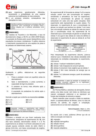 CNB  Biologia 
_________________________________________________________________________________________________________________________
___________________________________________________________________________________________________________________________________________________________________________________________________________________________________________________________________________________________________________________________________________________________________________________________________________________________ _____________________________________________________________________________________________________________
SEE-AC  Coordenação de Ensino Médio CNB  Biologia 142
(D) gera organismos geneticamente diferentes,
aumentando a probabilidade de uma espécie
sobreviver às modificações do meio ambiente.
(E) é um processo evolutivo, consequência das
alterações do meio.
H14
Identificar padrões em fenômenos e processos vitais dos
organismos, como manutenção do equilíbrio interno,
defesa, relações com o ambiente, sexualidade, entre
outros.
.18. (ENEM-MEC)
Nos estados do Tocantins e do Maranhão, a taxa do
desmatamento chegou a 68,3% em 2000 (WWF-Brasil).
A supressão da floresta pode causar desequilíbrios entre
populações de presas e predadores. O gráfico relaciona
o crescimento populacional de uma espécie de presa e
de predador em determinado sistema.
Analisando o gráfico, elaboram-se as seguintes
afirmações:
I. Presa e predador viviam em equilíbrio antes do
desmatamento.
II. Após o desmatamento, a presa aumentou a
capacidade de fugir do predador.
III. O predador se tornou mais eficiente após o
desmatamento.
IV. A população de predadores foi extinta após o
desmatamento.
Assinale a opção que contenha as proposições corretas.
(A) II e IV. (D) I e III.
(B) I e IV. (E) I e II.
(C) II e III.
H15
Interpretar modelos e experimentos para explicar
fenômenos ou processos biológicos em qualquer nível
de organização dos sistemas biológicos.
.19. (ENEM-MEC)
Considere a situação em que foram realizados dois
experimentos, designados de experimentos A e B, com
dois tipos celulares, denominados células 1 e 2. No
experimento A, as células 1 e 2 foram colocadas em uma
solução aquosa contendo cloreto de sódio (NaCℓ) e
glicose (C6H12O6), com baixa concentração de oxigênio.
No experimento B, foi fornecida às células 1 e 2 a mesma
solução, porém com alta concentração de oxigênio,
semelhante à atmosférica. Ao final do experimento,
mediu-se a concentração de glicose na solução
extracelular em cada uma das quatro situações. Este
experimento está representado no quadro abaixo. Foi
observado, no experimento A, que a concentração de
glicose na solução que banhava as células 1 era maior
que a da solução contendo as células 2 e esta era menor
que a concentração inicial. No experimento B, foi
observado que a concentração de glicose na solução das
células 1 era igual à das células 2 e esta era idêntica à
observada no experimento A, para as células 2, ao final
do experimento.
Experimento A Experimento B
Células 1 Células 2 Células 1 Células 2
NaCℓ e glicose
(baixa concentração
de oxigênio)
NaCℓ e glicose
(alta concentração de
oxigênio)
Pela interpretação do experimento descrito, pode-se
observar que o metabolismo das células estudadas está
relacionado às condições empregadas no experimento,
visto que as
(A) células 1 realizam metabolismo aeróbio.
(B) células 1 são incapazes de consumir glicose.
(C) células 2 consomem mais oxigênio que as células 1.
(D) células 2 têm maior demanda de energia que as
células 1.
(E) células 1 e 2 obtiveram energia a partir de substratos
diferentes.
H16
Compreender o papel da evolução na produção de
padrões, processos biológicos ou na organização
taxonômica dos seres vivos.
.20. (ENEM-MEC)
De Thomas Malthus, estudioso da demografia, Darwin
adotou uma ideia crucial: nem todos os indivíduos que
nascem conseguem sobreviver e se reproduzir em
função das limitações de alimento e espaço.
Darwin estendeu esse conceito a todas as espécies.
Assim, a superabundância de filhotes, como no caso de
alevinos de salmão, dá origem à competição,
sobrevivendo só os mais bem adaptados.
National Geographic – Brasil, nov. 2004,
p. 55 (com adaptações).
De acordo com o texto, podemos afirmar que ele se
refere à evolução com base na
(A) migração.
(B) explosão demográfica.
(C) seleção natural.
(D) deriva genética.
(E) resposta adaptativa.
 