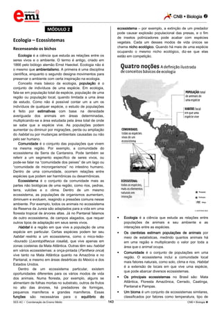 CNB  Biologia 
_________________________________________________________________________________________________________________________
___________________________________________________________________________________________________________________________________________________________________________________________________________________________________________________________________________________________________________________________________________________________________________________________________________________________ _____________________________________________________________________________________________________________
SEE-AC  Coordenação de Ensino Médio CNB  Biologia 143
*MÓDULO 2*
Ecologia – Ecossistemas
Recenseando os bichos
Ecologia é a ciência que estuda as relações entre os
seres vivos e o ambiente. O termo é antigo, criado em
1866 pelo biólogo alemão Ernst Haeckel. Ecologia não é
o mesmo que ambientalismo. A primeira é uma disciplina
científica, enquanto o segundo designa movimentos para
preservar o ambiente com certa inspiração na ecologia.
Conceito mais básico da ecologia, população é o
conjunto de indivíduos de uma espécie. Em ecologia,
fala-se em população total da espécie, população de uma
região ou população local, quando limitada a uma área
de estudo. Como não é possível contar um a um os
indivíduos de qualquer espécie, o estudo de populações
é feito por estimativas com base na densidade
averiguada dos animais em áreas determinadas,
multiplicando-se a área estudada pela área total de onde
se sabe que a espécie vive. As populações podem
aumentar ou diminuir por migrações, perda ou ampliação
do habitat ou por mudanças ambientais causadas ou não
pelo ser humano.
Comunidade é o conjunto das populações que vivem
na mesma região. Por exemplo, a comunidade do
ecossistema da Serra da Cantareira. Pode também se
referir a um segmento específico de seres vivos, ou
pode-se falar na “comunidade dos peixes” de um lago ou
“comunidade de microrganismos” no intestino humano.
Dentro de uma comunidade, ocorrem relações entre
espécies que podem ser harmônicas ou desarmônicas.
Ecossistema é o conjunto da comunidade mais as
partes não biológicas de uma região, como rios, pedras,
terra, vulcões e o clima. Dentro de um mesmo
ecossistema, as populações de organismos aumentam,
diminuem e evoluem, reagindo a pressões comuns nesse
ambiente. Por exemplo, todos os animais no ecossistema
da Reserva da Jureia são adaptados para a vida em uma
floresta tropical de árvores altas. Já no Pantanal falamos
de outro ecossistema, de campos alagados, que requer
outros tipos de adaptação em seus seres vivos.
Habitat é a região em que vive a população de uma
espécie em particular. Certas espécies podem ter seu
habitat restrito a um ecossistema, como o mico-leão-
-dourado (Leontopithecus rosalia), que vive apenas em
zonas costeiras da Mata Atlântica. Outras têm seu habitat
em vários ecossistemas: a onça-pintada (Panthera onca)
vive tanto na Mata Atlântica quanto na Amazônia e no
Pantanal, e mesmo em áreas desérticas do México e dos
Estados Unidos.
Dentro de um ecossistema particular, existem
oportunidades diferentes para os vários modos de vida
dos animais. Numa floresta, por exemplo, alguns se
alimentam de folhas mortas no substrato, outros de frutos
no alto das árvores, há predadores de formigas,
pequenos mamíferos e grandes mamíferos. Essas
funções são necessárias para o equilíbrio do
ecossistema – por exemplo, a extinção de um predador
pode causar explosão populacional das presas, e o fim
de insetos polinizadores pode acabar com espécies
vegetais. Cada um desses modos de vida únicos se
chama nicho ecológico. Quando há mais de uma espécie
ocupando o mesmo nicho ecológico, diz-se que elas
estão em competição.
EDITORA MOL
 Ecologia é a ciência que estuda as relações entre
populações de animais e seu ambiente e as
interações entre as espécies.
 Os cientistas estimam populações de animais por
meio de estatísticas, medindo quantos animais há
em uma região e multiplicando o valor por toda a
área que o animal ocupa.
 Comunidade é o conjunto de populações em uma
região. O ecossistema inclui a comunidade local
mais fatores naturais, como solo, clima e rios. Habitat
é a extensão de locais em que vive uma espécie,
que pode abarcar diversos ecossistemas.
 Os principais ecossistemas no Brasil são: Mata
Atlântica, Floresta Amazônica, Cerrado, Caatinga,
Pantanal e Pampas.
 Um bioma é um conjunto de ecossistemas similares,
classificados por fatores como temperatura, tipo de
 