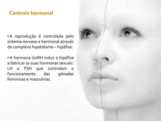 Controlo hormonal
• A reprodução é controlada pelo
sistema nervoso e hormonal através
do complexo hipotálamo – hipófise.
• A hormona GnRH induz a hipófise
a fabricar as suas hormonas sexuais:
LH e FSH que controlam o
funcionamento das gónadas
femininas e masculinas.
 