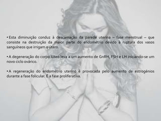 • Esta diminuição conduz à descamação da parede uterina – fase menstrual – que
consiste na destruição da maior parte do endométrio devido à ruptura dos vasos
sanguíneos que irrigam o útero.
•A degeneração do corpo lúteo leva a um aumento de GnRH, FSH e LH iniciando-se um
novo ciclo ovárico.
•A regeneração do endométrio uterino é provocada pelo aumento de estrogénios
durante a fase folicular. É a fase proliferativa.
 