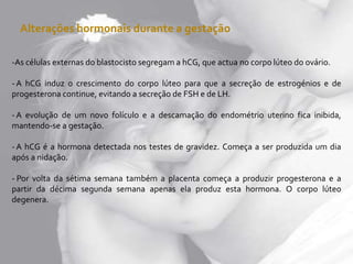 Alterações hormonais durante a gestação
-As células externas do blastocisto segregam a hCG, que actua no corpo lúteo do ovário.
- A hCG induz o crescimento do corpo lúteo para que a secreção de estrogénios e de
progesterona continue, evitando a secreção de FSH e de LH.
- A evolução de um novo folículo e a descamação do endométrio uterino fica inibida,
mantendo-se a gestação.
- A hCG é a hormona detectada nos testes de gravidez. Começa a ser produzida um dia
após a nidação.
- Por volta da sétima semana também a placenta começa a produzir progesterona e a
partir da décima segunda semana apenas ela produz esta hormona. O corpo lúteo
degenera.
 