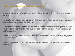 Alterações hormonais durante o parto
-O nascimento (parto) envolve três fases: dilatação, expulsão do feto e expulsão da
placenta.
- As células da placenta começam a produzir prostaglandinas, hormonas que causam a
contracção da musculatura lisa do útero.
- A pressão que a cabeça do feto exerce sobre o colo do útero gera a formação de impulsos
nervosos para o cérebro da mãe, que provoca a libertação da hormona oxitocina pela
hipófise posterior.
-Tanto as prostaglandinas como a oxitocina causam contracções do útero, forçando o
nascimento do feto.
- Após o nascimento, continuam as contracções uterinas, que provocam a expulsão da
placenta.
 