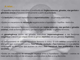 A reter…
• O aparelho reprodutor masculino é constituído por órgãos externos, gónadas, vias genitais e
glândulas anexas e funciona continuamente a partir da puberdade.
• Os testículos produzem testosterona e espermatozóides – os gâmetas masculinos.
• Existe um mecanismo de retroacção negativa entre o hipotálamo – hipófise – testículos.
• O sistema reprodutor feminino é constituído por órgãos externos, vias genitais e gónadas
(ovários), onde se forma o oócito II, que dará origem ao óvulo – o gâmeta feminino.
•A gametogénese ocorre nas gónadas masculinas (espermatogénese) e nas femininas
(oógenese) e decorre por etapas desde as gónias (diplóides) até aos gâmetas (haplóides).
• O funcionamento do sistema reprodutor feminino é cíclico. O ciclo ovárico compreende as
alterações que ocorrem nos ovários (fase folicular, ovulação e fase luteínica) e o ciclo uterino
compreende as alterações que ocorrem no útero (fase menstrual, fase proliferativa e fase
secretora).
• Existe um mecanismo de retroacção negativa entre o hipotálamo – hipófise – ovários na
maior parte do ciclo e um de retroacção positiva entre os dias 12 e 14 dos ciclos.
 