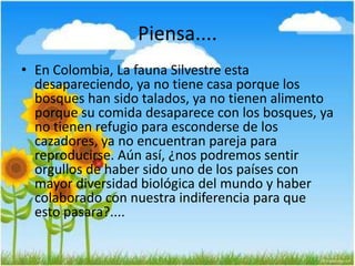 Piensa....
• En Colombia, La fauna Silvestre esta
desapareciendo, ya no tiene casa porque los
bosques han sido talados, ya no tienen alimento
porque su comida desaparece con los bosques, ya
no tienen refugio para esconderse de los
cazadores, ya no encuentran pareja para
reproducirse. Aún así, ¿nos podremos sentir
orgullos de haber sido uno de los países con
mayor diversidad biológica del mundo y haber
colaborado con nuestra indiferencia para que
esto pasara?....
 