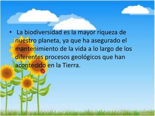 • La biodiversidad es la mayor riqueza de
nuestro planeta, ya que ha asegurado el
mantenimiento de la vida a lo largo de los
diferentes procesos geológicos que han
acontecido en la Tierra.
 