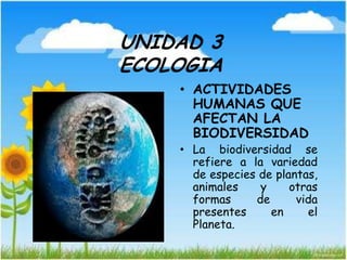 UNIDAD 3
ECOLOGIA
• ACTIVIDADES
HUMANAS QUE
AFECTAN LA
BIODIVERSIDAD
• La biodiversidad se
refiere a la variedad
de especies de plantas,
animales y otras
formas de vida
presentes en el
Planeta.
 