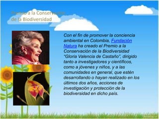 Premio a la Conservación
de la Biodiversidad
Con el fin de promover la conciencia
ambiental en Colombia, Fundación
Natura ha creado el Premio a la
Conservación de la Biodiversidad
“Gloria Valencia de Castaño”, dirigido
tanto a investigadores y científicos,
como a jóvenes y niños, y a las
comunidades en general, que estén
desarrollando o hayan realizado en los
últimos dos años, acciones de
investigación y protección de la
biodiversidad en dicho país.
 