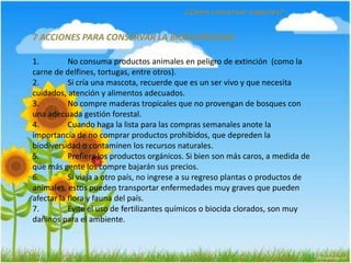 ¿Cómo conservar especies?
7 ACCIONES PARA CONSERVAR LA BIODIVERSIDAD
1. No consuma productos animales en peligro de extinción (como la
carne de delfines, tortugas, entre otros).
2. Si cría una mascota, recuerde que es un ser vivo y que necesita
cuidados, atención y alimentos adecuados.
3. No compre maderas tropicales que no provengan de bosques con
una adecuada gestión forestal.
4. Cuando haga la lista para las compras semanales anote la
importancia de no comprar productos prohibidos, que depreden la
biodiversidad o contaminen los recursos naturales.
5. Prefiera los productos orgánicos. Si bien son más caros, a medida de
que más gente los compre bajarán sus precios.
6. Si viaja a otro país, no ingrese a su regreso plantas o productos de
animales, estos pueden transportar enfermedades muy graves que pueden
afectar la flora y fauna del país.
7. Evite el uso de fertilizantes químicos o biocida clorados, son muy
dañinos para el ambiente.
 