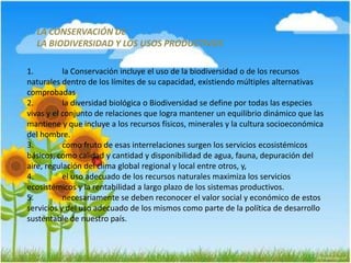 LA CONSERVACIÓN DE
LA BIODIVERSIDAD Y LOS USOS PRODUCTIVOS
1. la Conservación incluye el uso de la biodiversidad o de los recursos
naturales dentro de los límites de su capacidad, existiendo múltiples alternativas
comprobadas
2. la diversidad biológica o Biodiversidad se define por todas las especies
vivas y el conjunto de relaciones que logra mantener un equilibrio dinámico que las
mantiene y que incluye a los recursos físicos, minerales y la cultura socioeconómica
del hombre.
3. como fruto de esas interrelaciones surgen los servicios ecosistémicos
básicos, como calidad y cantidad y disponibilidad de agua, fauna, depuración del
aire, regulación del clima global regional y local entre otros, y,
4. el uso adecuado de los recursos naturales maximiza los servicios
ecosistémicos y la rentabilidad a largo plazo de los sistemas productivos.
5. necesariamente se deben reconocer el valor social y económico de estos
servicios y del uso adecuado de los mismos como parte de la política de desarrollo
sustentable de nuestro país.
 