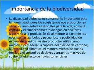 Importancia de la biodiversidad
• La diversidad biológica es sumamente importante para
la humanidad, pues los ecosistemas nos proporcionan
servicios ambientales esenciales para la vida, como la
captura y el almacenamiento de agua en acuíferos,
lagos y ríos; la producción de alimentos a partir de los
ecosistemas agrícolas y pecuarios; la posibilidad de
extraer del medio silvestre productos útiles como
medicinas y madera; la captura del bióxido de carbono;
la estabilidad climática, el mantenimiento de suelos
fértiles y el control de deslaves y arrastres masivos de
suelo por el efecto de lluvias torrenciales
 
