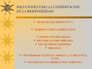 SOLUCIONES PARA LA CONSERVACION
DE LA BIODIVERSIDAD
 TRABAJO COLABORATIVO 3.
 ALBERTO GARCIA JEREZ (Tutor)
 EDWIN SANCHEZ ROJAS
 HECTOR JACOME MIRANDA
 OSCAR FERNEY ROMERO
 BIOLOGIA
 UNIVERSIDAD NACIONAL ABIERTA Y A DISTANCIA.
UNAD.
 TECNOLOGIA EN PRODUCCION AGRICOLA
 