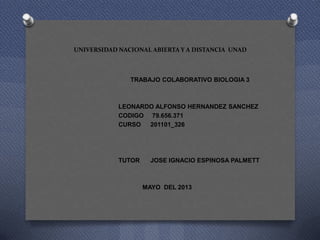 UNIVERSIDAD NACIONAL ABIERTA Y A DISTANCIA UNAD
TRABAJO COLABORATIVO BIOLOGIA 3
LEONARDO ALFONSO HERNANDEZ SANCHEZ
CODIGO 79.656.371
CURSO 201101_326
TUTOR JOSE IGNACIO ESPINOSA PALMETT
MAYO DEL 2013
 