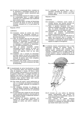 2-2) O ponto de compensação fótico, mostrado em             4-4) A combustão da gasolina libera para a
         B, representa a intensidade luminosa que as                 atmosfera monóxido de carbono, o qual é
         plantas necessitam receber diariamente para                 perigoso para a saúde humana, pois pode
         poderem crescer.                                            provocar asfixia.
    3-3) Se a intensidade luminosa for inferior ao ponto
         de compensação fótico, a matéria orgânica              Resposta: VFVFV
         produzida com a fotossíntese será insuficiente
         para a planta crescer.                                 Justificativa:
    4-4) Sob condições ideais, as taxas de fotossíntese         0-0) Verdadeiro: o fenômeno ocorre devido à
         aumentam até atingir um ponto de saturação                  inversão térmica, que provoca acúmulo de
         luminosa, mostrado em A, no qual deixam de                  poluentes próximo à superfície do planeta.
         aumentar.                                              1-1) Falso: a gasolina apresenta uma maior
    Resposta: VFFVV                                                  eficiência energética em relação ao etanol; ou
                                                                     seja, um veículo abastecido com gasolina
    Justificativa:                                                   pode se deslocar por uma distância maior.
                                                                2-2) Verdadeiro: o processo de fotossíntese
    0-0) Verdadeiro: plantas de sombra são menos                     absorve gás carbônico, particularmente
         dependentes da intensidade luminosa e,                      durante o crescimento da planta.
         portanto, apresentam pontos de compensação             3-3) Falso: o dióxido de enxofre não está dentre os
         fótico (B) mais baixos.                                     gases que provocam dano à camada de
    1-1) Falso: as condições para que não haja trocas                ozônio, mas é relacionado às chuvas ácidas.
         gasosas ocorrem quando todo o gás oxigênio             4-4) Verdadeiro: o monóxido de carbono impede a
         liberado na fotossíntese é consumido na                     ligação do oxigênio à hemoglobina.
         respiração, e todo o gás carbônico produzido
         na respiração é consumido na fotossíntese,
         em uma dada intensidade luminosa.                  08. O ambiente marinho possivelmente inclui a maior
    2-2) Falso: as plantas necessitam receber                   diversidade biológica do planeta. Dentre os
         intensidade luminosa superior ao ponto de              organismos que habitam esse ecossistema, o
         compensação fótico, mostrado em B, pelo                ilustrado abaixo, popularmente conhecido como
         menos por algumas horas ao dia, para                   “caravela”, é bastante comum na região costeira do
         crescerem.                                             nordeste brasileiro. Sobre as características do filo
    3-3) Verdadeiro: com o aumento da intensidade               ao qual pertence a caravela, considere as assertivas
         luminosa, superior ao ponto de compensação             seguintes.
         fótico (B), ocorre aumento da fotossíntese e da
         produção de glicose como fonte energética
         para o crescimento da planta.
    4-4) Verdadeiro: após atingir o ponto de saturação
         luminosa (A), não ocorre incremento nas taxas
         de fotossíntese.


07. A popularização de carros bicombustíveis no Brasil
    fez o consumidor utilizar uma máquina calculadora
    antes de abastecer o veículo, de forma a tentar
    prever a relação custo-benefício no uso do etanol ou
    da gasolina. Neste caso, a vantagem financeira ao
    abastecer com etanol é real quando seu valor não
    ultrapassa 70 % do valor da gasolina. Mas e o custo
    ambiental dessa escolha? Sobre esse assunto,
    considere as afirmações seguintes.
    0-0) Nos meses de inverno, ocorre resfriamento do
         solo, e a convecção que dispersa os poluentes
         para as camadas superiores da atmosfera é
         interrompida.
    1-1) São vantagens derivadas da utilização de
         etanol em relação a gasolina, a maior eficiência
         energética e o fato de ser ele um combustível
         renovável.
    2-2) As queimadas para o plantio da cana de açúcar          0-0) É formada por uma colônia de diferentes
         causam poluição atmosférica, mas boa parte do               pólipos especializados, que exercem em
         gás carbônico liberado é reabsorvido durante o              conjunto funções de flutuabilidade, captura da
         crescimento da planta.                                      presa, defesa, dentre outras.
    3-3) A utilização de gasolina adulterada com                1-1) Inclui   animais     da     classe   Anthozoa
         resíduos de enxofre libera gases nocivos à                  (antozoários), como os corais, cujos pólipos
         camada de ozônio, tais como o dióxido de                    produzem um esqueleto de carbonato de cálcio
         enxofre.                                                    que resiste mesmo após a sua morte.
 