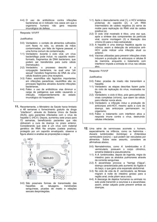 4-4) O uso de antibióticos contra infecções               1-1) Após o desnudamento viral (1), o HCV sintetiza
         bacterianas só é indicado nos casos em que o              proteínas do capsídio (2), e um RNA
         organismo humano não gera resposta                        intermediário de cadeia negativa (b) serve de
         imunológica de defesa.                                    molde para replicação do RNA viral de cadeia
                                                                   positiva (a).
    Resposta: VVVFF                                           2-2) O ciclo viral mostrado é lítico, uma vez que,
                                                                   após a síntese dos componentes da partícula
    Justificativa:                                                 viral, ocorre montagem (3) e liberação dos
    0-0) Verdadeiro: o contato de alimentos cultivados             vírions (4) para o meio extracelular.
         com fezes no solo, ou através de mãos                3-3) A hepatite é uma doença hepática aguda ou
         contaminadas, por falta de higiene pessoal, é             crônica; assim a detecção de anticorpos anti-
         uma forma comum de contaminação.                          HCV pode indicar uma infecção atual ou
    1-1) Verdadeiro: durante o ciclo viral, um vírus               anterior.
         bacteriófago pode incluir, no capsídio recém-        4-4) Vacinas utilizadas para prevenir infecções virais
         formado, fragmentos de DNA bacteriano, que                induzem a produção de anticorpos e células B
         podem ser transferidos para outra célula                  de memória, enquanto o tratamento com
         (transdução).                                             interferon impede a entrada do vírus nas células
    2-2) Verdadeiro: o processo descrito é a                       alvo.
         conjugação bacteriana, na qual uma “pili             Resposta: FVVVF
         sexual” transfere fragmentos de DNA de uma
         célula doadora para uma receptora.                   Justificativa:
    3-3) Falso: eosinófilos são fagócitos importantes
         em infecções parasíticas; neutrófilos são os         0-0) Falso: picadas de inseto não transmitem a
         principais fagócitos ativados durante infecções           hepatite.
         bacterianas.                                         1-1) Verdadeiro: as etapas descritas fazem parte
    4-4) Falso: o uso de antibióticos visa diminuir a              do ciclo de replicação do vírus, mostradas na
         carga de patógenos que estão causando a                   figura.
         infecção, independentemente do estado                2-2) Verdadeiro: o ciclo é lítico, pois gera partículas
         imunológico do hospedeiro.                                virais completas (viríons), que saem da célula
                                                                   para infectar novos alvos.
                                                              3-3) Verdadeiro: a infecção induz a produção de
11. Recentemente, o Ministério da Saúde havia limitado             anticorpos anti-HCV, mesmo após a cura da
    a 48 semanas o fornecimento gratuito da droga                  doença; tais anticorpos permanecem no
    “interferon”, através do Sistema Único de Saúde                organismo.
    (SUS), para pacientes infectados com o vírus da           4-4) Falso: o tratamento com interferon ativa a
    hepatite C (HCV). Depois, aumentou este prazo para             resposta imune contra o vírus, destruindo
    72 semanas, beneficiando pacientes que não                     células infectadas.
    obtiveram a cura da doença no prazo anterior.
    Considerando que este é um vírus com material
    genético de RNA fita simples (cadeia positiva),        12. Uma série de verminoses acomete o homem,
    protegido por um capsídio envelopado, observe a           especialmente na infância, como os helmintos -
    figura abaixo e analise as proposições a seguir.          Ascaris lumbricoides (lombriga) e Enterobius
                                                              vermicularis (oxiúro) – que podem ser veiculados por
            HCV                                               alimentos. Sobre esse assunto, considere as
                                                 4            afirmativas abaixo.
                                                              0-0) Nematelmintos, como A. lumbricoides e E.
                                                                   vermicularis, possuem o corpo cilíndrico,
                                                3                  simetria bilateral e pseudoceloma.
                                                              1-1) A A. lumbricoides, depois de ingerida, migra do
                         NÚCLEO                                    intestino para os alvéolos pulmonares através
                                                                   da corrente sanguínea.
                                                              2-2) A ascaridíase provoca a “barriga d’água”,
                1
                                                                   doença caracterizada pelo aumento do fígado e
                                                                   do baço, o que gera uma expansão abdominal.
                  2                a                          3-3) No ciclo de vida de E. vermicularis, as fêmeas
                                   b                               migram à noite do intestino grosso para a
                                   a                               região anal, onde põem seus ovos.
                                   a
                                                              4-4) A descarga de dejetos humanos ou animais no
                                                                   solo pode transmitir a oxiuriose e a ascaridíase;
    0-0) São possíveis formas de transmissão das
                                                                   assim, andar calçado pode prevenir ambas as
         hepatites    as     tatuagens, transfusões
                                                                   doenças.
         sanguíneas, picadas de inseto e relações
         sexuais desprotegidas.
 