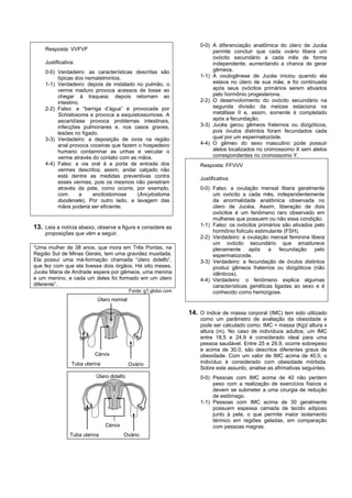 0-0) A diferenciação anatômica do útero de Jucéa
    Resposta: VVFVF                                                      permite concluir que cada ovário libera um
                                                                         ovócito secundário a cada mês de forma
    Justificativa:                                                       independente, aumentando a chance de gerar
    0-0) Verdadeiro: as características descritas são                    gêmeos.
         típicas dos nematelmintos.                                 1-1) A ovulogênese de Jucéa iniciou quando ela
    1-1) Verdadeiro: depois de instalado no pulmão, o                    estava no útero de sua mãe, e foi continuada
         verme maduro provoca acessos de tosse ao                        após seus ovócitos primários serem ativados
         chegar à traqueia; depois retornam ao                           pelo hormônio progesterona.
         intestino.                                                 2-2) O desenvolvimento do ovócito secundário na
    2-2) Falso: a “barriga d’água” é provocada por                       segunda divisão da meiose estaciona na
         Schistosoma e provoca a esquistossomose. A                      metáfase II e, assim, somente é completado
         ascaridíase provoca problemas intestinais,                      após a fecundação.
         infecções pulmonares e, nos casos graves,                  3-3) Jucéa gerou gêmeos fraternos ou dizigóticos,
         lesões no fígado.                                               pois óvulos distintos foram fecundados cada
    3-3) Verdadeiro: a deposição de ovos na região                       qual por um espermatozóide.
         anal provoca coceiras que fazem o hospedeiro               4-4) O gêmeo do sexo masculino pode possuir
         humano contaminar as unhas e veicular o                         alelos localizados no cromossomo X sem alelos
         verme através do contato com as mãos.                           correspondentes no cromossomo Y.
    4-4) Falso: a via oral é a porta de entrada dos                 Resposta: FFVVV
         vermes descritos; assim, andar calçado não
         está dentre as medidas preventivas contra                  Justificativa:
         esses vermes, pois os mesmos não penetram
         através da pele, como ocorre, por exemplo,                 0-0) Falso: a ovulação mensal libera geralmente
         com       a    ancilostomose    (Ancylostoma                    um ovócito a cada mês, independentemente
         duodenale). Por outro lado, a lavagem das                       da anormalidade anatômica observada no
         mãos poderia ser eficiente.                                     útero de Jucéia. Assim, liberação de dois
                                                                         ovócitos é um fenômeno raro observado em
                                                                         mulheres que possuem ou não essa condição.
13. Leia a notícia abaixo, observe a figura e considere as          1-1) Falso: os ovócitos primários são ativados pelo
    proposições que vêm a seguir.                                        hormônio folículo estimulante (FSH).
                                                                    2-2) Verdadeiro: a ovulação mensal feminina libera
                                                                         um ovócito secundário que amadurece
“Uma mulher de 38 anos, que mora em Três Pontas, na                      plenamente após        a fecundação pelo
Região Sul de Minas Gerais, tem uma gravidez inusitada.                  espermatozoide.
Ela possui uma má-formação chamada “útero didelfo”,                 3-3) Verdadeiro: a fecundação de óvulos distintos
que fez com que ela tivesse dois órgãos. Há oito meses,                  produz gêmeos fraternos ou dizigóticos (não
Jucéa Maria de Andrade espera por gêmeos, uma menina                     idênticos).
e um menino, e cada um deles foi formado em um útero                4-4) Verdadeiro: o fenômeno explica algumas
diferente”.                                                              características genéticas ligadas ao sexo e é
                                          Fonte: g1.globo.com            conhecido como hemizigose.
                          Útero normal

                                                                14. O índice de massa corporal (IMC) tem sido utilizado
                                                                    como um parâmetro de avaliação da obesidade e
                                                                    pode ser calculado como: IMC = massa (Kg)/ altura x
                                                                    altura (m). No caso de indivíduos adultos, um IMC
                                                                    entre 18,5 e 24,9 é considerado ideal para uma
                                                                    pessoa saudável. Entre 25 e 29,9, ocorre sobrepeso
                                                                    e acima de 30,0, são descritos diferentes graus de
                         Cérvix                                     obesidade. Com um valor de IMC acima de 40,0, o
                Tuba uterina              Ovário                    indivíduo é considerado com obesidade mórbida.
                                                                    Sobre este assunto, analise as afirmativas seguintes.
                          Útero didelfo                             0-0) Pessoas com IMC acima de 40 não perdem
                                                                         peso com a realização de exercícios físicos e
                                                                         devem se submeter a uma cirurgia de redução
                                                                         de estômago.
                                                                    1-1) Pessoas com IMC acima de 30 geralmente
                                                                         possuem espessa camada de tecido adiposo
                                                                         junto à pele, o que permite maior isolamento
                                                                         térmico em regiões geladas, em comparação
                               Cérvix                                    com pessoas magras.
               Tuba uterina             Ovário
 