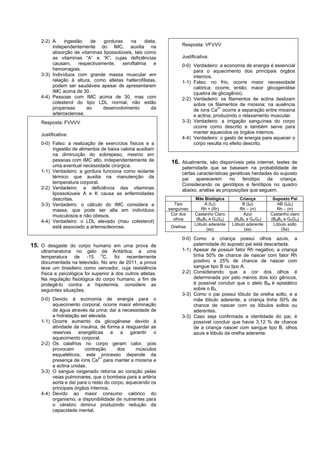 2-2) A     ingestão    de    gorduras    na    dieta,
        independentemente do IMC, auxilia na                       Resposta: VFVVV
        absorção de vitaminas lipossolúveis, tais como
        as vitaminas “A” e “K”, cujas deficiências                 Justificativa:
        causam,      respectivamente,   xeroftalmia    e           0-0) Verdadeiro: a economia de energia é essencial
        hemorragias.                                                    para o aquecimento dos principais órgãos
   3-3) Indivíduos com grande massa muscular em                         internos.
        relação à altura, como atletas halterofilistas,            1-1) Falso: no frio, ocorre maior necessidade
        podem ser saudáveis apesar de apresentarem                      calórica; ocorre, então, maior glicogenólise
        IMC acima de 30.                                                (quebra de glicogênio).
   4-4) Pessoas com IMC acima de 30, mas com                       2-2) Verdadeiro: os filamentos de actina deslizam
        colesterol do tipo LDL normal, não estão                        sobre os filamentos de miosina; na ausência
        propensas        ao     desenvolvimento      da                 de íons Ca2+ ocorre a separação entre miosina
        arterosclerose.                                                 e actina, produzindo o relaxamento muscular.
   Resposta: FVVVV                                                 3-3) Verdadeiro: a irrigação sanguínea do corpo
                                                                        ocorre como descrito e também serve para
   Justificativa:                                                       manter aquecidos os órgãos internos.
                                                                   4-4) Verdadeiro: o gasto de energia para aquecer o
   0-0) Falso: a realização de exercícios físicos e a                   corpo resulta no efeito descrito.
        ingestão de alimentos de baixa caloria auxiliam
        na diminuição do sobrepeso, mesmo em
        pessoas com IMC alto, independentemente de            16. Atualmente, são disponíveis pela internet, testes de
        uma eventual necessidade cirúrgica.                        paternidade que se baseiam na probabilidade de
   1-1) Verdadeiro: a gordura funciona como isolante               certas características genéticas herdadas do suposto
        térmico que auxilia na manutenção da                       pai    aparecerem      no    fenótipo  da    criança.
        temperatura corporal.                                      Considerando os genótipos e fenótipos no quadro
   2-2) Verdadeiro: a deficiência das vitaminas                    abaixo, analise as proposições que seguem.
        lipossolúveis A e K causa as enfermidades
        descritas.                                                       Mãe Biológica         Criança        Suposto Pai
   3-3) Verdadeiro: o cálculo do IMC considera a                Tipo          A (IAi)           B (IBi)         AB (IAIB)
        massa, que pode ser alta em indivíduos               sanguíneo      Rh + (Rr)          Rh – (rr)        Rh – (rr)
        musculosos e não obesos.                              Cor dos    Castanho Claro         Azul         Castanho claro
                                                               olhos      (BMBA e GAGA)     (BABA e GAGA)    (BMBA e GAGA)
   4-4) Verdadeiro: o LDL elevado (mau colesterol)
                                                                         Lóbulo aderente   Lóbulo aderente    Lóbulo solto
        está associado a arteroscleorose.                     Orelhas
                                                                               (ss)              (ss)             (Ss)

                                                                   0-0) Como a criança possui olhos azuis, a
15. O desgaste do corpo humano em uma prova de                          paternidade do suposto pai está descartada.
   ultramaratona no gelo da Antártica, a uma                       1-1) Apesar de possuir fator Rh negativo, a criança
   temperatura de -15 oC, foi recentemente                              tinha 50% de chance de nascer com fator Rh
   documentada na televisão. No ano de 2011, a prova                    positivo e 25% de chance de nascer com
   teve um brasileiro como vencedor, cuja resistência                   sangue tipo B ou tipo A.
   física e psicológica foi superior à dos outros atletas.         2-2) Considerando que a cor dos olhos é
   Na regulação fisiológica do corpo humano, a fim de                   determinada por pelo menos dois loci gênicos,
   protegê-lo contra a hipotermia, considere as                         é possível concluir que o alelo BM é epistático
   seguintes situações.                                                 sobre o BA.
                                                                   3-3) Como o pai possui lóbulo da orelha solto, e a
   0-0) Devido à economia de energia para o                             mãe lóbulo aderente, a criança tinha 50% de
        aquecimento corporal, ocorre maior eliminação                   chance de nascer com os lóbulos soltos ou
        de água através da urina; daí a necessidade de                  aderentes.
        a hidratação ser elevada.                                  3-3) Caso seja confirmada a identidade do pai, é
   1-1) Ocorre aumento da glicogênese devido à                          possível concluir que havia 3,12 % de chance
        atividade da insulina, de forma a resguardar as                 de a criança nascer com sangue tipo B, olhos
        reservas energéticas e a garantir o                             azuis e lóbulo da orelha aderente.
        aquecimento corporal.
   2-2) Os calafrios no corpo geram calor, pois
        provocam       contração       dos     músculos
        esqueléticos; este processo depende da
                              2+
        presença de íons Ca para manter a miosina e
        a actina unidas.
   3-3) O sangue oxigenado retorna ao coração pelas
        veias pulmonares, que o bombeia para a artéria
        aorta e daí para o resto do corpo, aquecendo os
        principais órgãos internos.
   4-4) Devido ao maior consumo calórico do
        organismo, a disponibilidade de nutrientes para
        o cérebro diminui produzindo redução da
        capacidade mental.
 