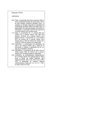 Resposta: FFVVV

Justificativa:

0-0) Falso: a expressão de ambos os genes, BABA e
     GAGA,condiciona fenótipo de olhos azuis; como
     os pais também possuem genótipo GAGA, a
     variação no fenótipo depende do resultado da
     combinação de BMBA (mãe) com BMBA (pai). A
     paternidade não está descartada, pois sendo a
     mãe BMBA e o pai BMBA, há 25% de chance de
     a criança nascer com os olhos azuis.
1-1) Falso: o cruzamento Rr x rr produz 50% de
     chance de a criança nascer com fator Rh
     positivo. Contudo, se a criança nasceu com
     sangue tipo B, o cruzamento IAi x IAIB produz
     50% de chance de a criança nascer com
     sangue tipo A, 25% de chance de nascer com
     o tipo B, e 25% de nascer com sangue AB.
2-2) Verdadeiro: a comparação dos genótipos da
     mãe e da criança mostra que o alelo BM é
     dominante e impede a expressão de BA, ou
     seja, BM é epistático sobre BA.
3-3) Verdadeiro: o cruzamento de Ss (pai) com ss
     (mãe) produz 50% de chance de a criança
     nascer com os lóbulos soltos ou aderentes.
4-4) Verdadeiro: as probabilidades independentes
     de a criança nascer com sangue tipo B, olhos
     azuis e lóbulo da orelha aderente, são
     respectivamente: 25% (1/4); 25% (1/4) e 50%
     (1/2). A expressão do conjunto dessas
     características é dada por ¼ x ¼ x ½ = 1/32,
     ou seja, 0,0312 (3,12%).
 