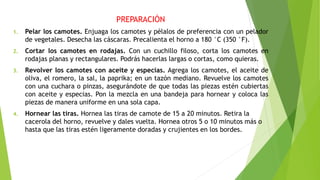PREPARACIÓN
1. Pelar los camotes. Enjuaga los camotes y pélalos de preferencia con un pelador
de vegetales. Desecha las cáscaras. Precalienta el horno a 180 °C (350 °F).
2. Cortar los camotes en rodajas. Con un cuchillo filoso, corta los camotes en
rodajas planas y rectangulares. Podrás hacerlas largas o cortas, como quieras.
3. Revolver los camotes con aceite y especias. Agrega los camotes, el aceite de
oliva, el romero, la sal, la paprika; en un tazón mediano. Revuelve los camotes
con una cuchara o pinzas, asegurándote de que todas las piezas estén cubiertas
con aceite y especias. Pon la mezcla en una bandeja para hornear y coloca las
piezas de manera uniforme en una sola capa.
4. Hornear las tiras. Hornea las tiras de camote de 15 a 20 minutos. Retira la
cacerola del horno, revuelve y dales vuelta. Hornea otros 5 o 10 minutos más o
hasta que las tiras estén ligeramente doradas y crujientes en los bordes.
 