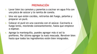 PREPARACIÓN
1. Lavar bien los camotes y ponerlos a cocinar en agua fría con
una pizca de azúcar y la ramita de canela.
2. Una vez que están cocidos, retirarlos del fuego, pelarlos y
preparar un puré.
3. Colocar el puré en una cacerola con el azúcar. Cocinarlo a
fuego lento, moviendo constantemente, hasta que empiece
a espesar.
4. Agrega la mantequilla, puedes agregar más si así lo
prefieres. Por último agregar la nuez moscada. Revolver bien
hasta que todos los ingredientes estén bien integrados.
 