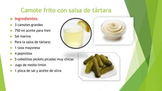 Camote frito con salsa de tártara
 Ingredientes:
 3 camotes grandes
 750 ml aceite para freír
 Sal marina
 Para la salsa de tártara:
 1 taza mayonesa
 4 pepinillos
 5 cebollitas pickels picadas muy chicas
 Jugo de medio limón
 1 pizca de sal y aceite de oliva
 