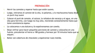 PREPARACIÓN
1. Hervir los camotes y esperar hasta que estén suaves.
2. Luego, retiramos el camote de la olla, lo pelamos, y lo machacamos hasta dejar
un puré muy suave
3. Colocar el puré de camote, el azúcar, la ralladura de naranja y el agua, en una
olla para hervirlo, con fuego no muy alto, moviendo constantemente hasta que
tome consistencia espesa.
4. Lo colocamos e una dulcera y lo espolvoreamos con canela.
5. Dejar enfriar para hacer pequeñas porciones de camote y colocarlos en una
fuente, precalentar el horno a 180 grados y hornear por 10 minutos hasta que se
sequen.
6. Bañar con cobertura de chocolate y espolvorear nuez molida.
 