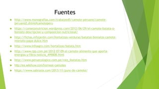 Fuentes
 http://www.monografias.com/trabajos45/camote-peruano/camote-
peruano2.shtml#camoteperu
 https://consejonutricion.wordpress.com/2012/06/29/el-camote-batata-o-
boniato-descripcion-y-composicion-nutricional/
 http://fichas.infojardin.com/hortalizas-verduras/batatas-boniatos-camote-
moniato-papa-dulce.htm
 http://www.infoagro.com/hortalizas/batata.htm
 http://www.rpp.com.pe/2012-07-09-el-camote-alimento-que-aporta-
energias-y-fibra-noticia_499808.html
 http://www.peruecologico.com.pe/raiz_ibatatas.htm
 http://es.wikihow.com/hornear-camotes
 https://www.sabrosia.com/2013/11/pure-de-camote/
 
