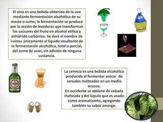 El vino es una bebida obtenida de la uva
mediante fermentación alcohólica de su
mosto o zumo; la fermentación se produce
por la acción de levaduras que transforman
los azúcares del fruto en alcohol etílico y
anhídrido carbónico. Se dará el nombre de
«vino» únicamente al líquido resultante de
la fermentación alcohólica, total o parcial,
del zumo de uvas, sin adición de ninguna
sustancia.
La cerveza es una bebida alcohólica
producida al fermentar azúcar de
cereales malteados en un medio
acuoso.
En occidente se obtiene de cebada
malteada y del lúpulo que es usado
como aromatizante, agregando
también su sabor amargo.
 
