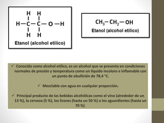  Conocido como alcohol etílico, es un alcohol que se presenta en condiciones
normales de presión y temperatura como un líquido incoloro e inflamable con
un punto de ebullición de 78,4 °C.
 Mezclable con agua en cualquier proporción.
 Principal producto de las bebidas alcohólicas como el vino (alrededor de un
13 %), la cerveza (5 %), los licores (hasta un 50 %) o los aguardientes (hasta un
70 %).
 