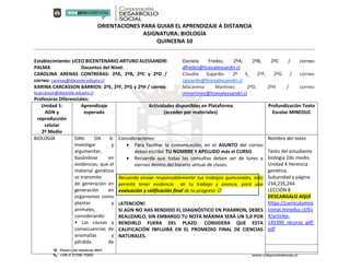 ORIENTACIONES PARA GUIAR EL APRENDIZAJE A DISTANCIA
ASIGNATURA: BIOLOGÍA
QUINCENA 10
Establecimiento: LICEO BICENTENARIO ARTURO ALESSANDRI
PALMA Docentes del Nivel:
CAROLINA ARENAS CONTRERAS: 2ºA, 2ºB, 2ºC y 2ºD /
correo: carenas@docente.edupro.cl
KARINA CARCASSON BARRIOS: 2ºE, 2ºF, 2ºG y 2ºH / correo:
kcarcasson@docente.edupro.cl
Profesoras Diferenciales:
Daniela Fredes: 2ºA, 2ºB, 2ºC / correo:
dfredes@liceoalessandri.cl
Claudia Gajardo: 2º E, 2ºF, 2ºG / correo:
cgajardo@liceoalessandri.cl
Macarena Martínez: 2ºD, 2ºH / correo:
mmartinez@liceoalessandri.cl
Unidad 1:
ADN y
reproducción
celular
2º Medio
Aprendizaje
esperado
Actividades disponibles en Plataforma
(acceder por materiales)
Profundización Texto
Escolar MINEDUC
BIOLOGÍA OA6: OA 6:
Investigar y
argumentar,
basándose en
evidencias, que el
material genético
se transmite
de generación en
generación en
organismos como
plantas y
animales,
considerando:
• Las causas y
consecuencias de
anomalías y
pérdida de
Consideraciones:
 Para facilitar la comunicación, en el ASUNTO del correo
debes escribir TU NOMBRE Y APELLIDO más el CURSO.
 Recuerda que todas las consultas deben ser de lunes a
viernes dentro del horario virtual de clases.
Recuerda enviar responsablemente tus trabajos quincenales, esto
permite tener evidencia de tu trabajo y avance, para una
evaluación y calificación final de tu progreso 
¡ATENCIÓN!
SI AÚN NO HAS RENDIDO EL DIAGNÓSTICO EN PIXARRON, DEBES
REALIZARLO, SIN EMBARGO TU NOTA MÁXIMA SERÁ UN 5,0 POR
RENDIRLO FUERA DEL PLAZO. CONSIDERA QUE ESTA
CALIFICACIÓN INFLUIRÁ EN EL PROMEDIO FINAL DE CIENCIAS
NATURALES.
Nombre del texto
Texto del estudiante
biología 2do medio.
Unidad 4 Herencia
genética.
Subunidad y página
234,235,244
LECCIÓN 8
DESCARGALO AQUÍ
https://curriculumna
cional.mineduc.cl/61
4/articles-
145390_recurso_pdf.
pdf
 