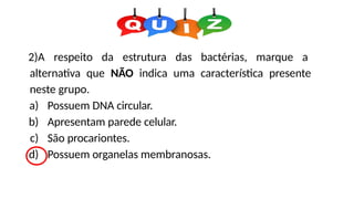 2)A respeito da estrutura das bactérias, marque a
alternativa que NÃO indica uma característica presente
neste grupo.
a) Possuem DNA circular.
b) Apresentam parede celular.
c) São procariontes.
d) Possuem organelas membranosas.
 