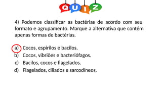 4) Podemos classificar as bactérias de acordo com seu
formato e agrupamento. Marque a alternativa que contém
apenas formas de bactérias.
a) Cocos, espirilos e bacilos.
b) Cocos, vibriões e bacteriófagos.
c) Bacilos, cocos e flagelados.
d) Flagelados, ciliados e sarcodíneos.
 
