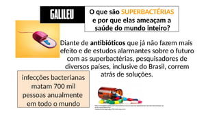 Diante de antibióticos que já não fazem mais
efeito e de estudos alarmantes sobre o futuro
com as superbactérias, pesquisadores de
diversos países, inclusive do Brasil, correm
atrás de soluções.
https://revistagalileu.globo.com/Ciencia/noticia/2020/02/o-que-sao-superbacterias-e-por-que-elas-ameacam-sau
de-do-mundo-inteiro.html
newseventsimages.jpg (700×450) (wp.com)
O que são SUPERBACTÉRIAS
e por que elas ameaçam a
saúde do mundo inteiro?
infecções bacterianas
matam 700 mil
pessoas anualmente
em todo o mundo
 