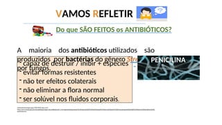 - capaz de destruir / inibir + espécies
- evitar formas resistentes
- não ter efeitos colaterais
- não eliminar a flora normal
- ser solúvel nos fluidos corporais.
newseventsimages.jpg (700×450) (wp.com)
https://www.infoescola.com/microbiologia/origem-dos-antibioticos/#:~:text=Agentes%20quimioter%C3%A1picos%20s%C3%A3o%20subst%C3%A2ncias%20qu%C3%ADmicas,fungos%20do%20g%C3%AAnero%20Penicilliume%20C
ephalosporium.
Do que SÃO FEITOS os ANTIBIÓTICOS?
A maioria dos antibióticos utilizados são
produzidos por bactérias do gênero Streptomyces e alguns
por fungos.
VAMOS REFLETIR
PENICILINA
 