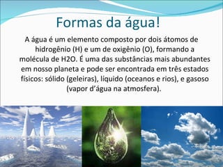 Formas da água! A água é um elemento composto por dois átomos de hidrogênio (H) e um de oxigênio (O), formando a molécula de H2O. É uma das substâncias mais abundantes em nosso planeta e pode ser encontrada em três estados físicos: sólido (geleiras), líquido (oceanos e rios), e gasoso (vapor d’água na atmosfera).  