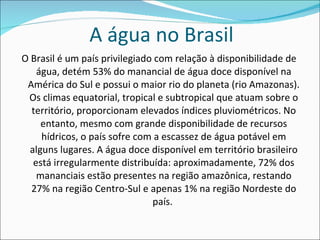 A água no Brasil O Brasil é um país privilegiado com relação à disponibilidade de água, detém 53% do manancial de água doce disponível na América do Sul e possui o maior rio do planeta (rio Amazonas). Os climas equatorial, tropical e subtropical que atuam sobre o território, proporcionam elevados índices pluviométricos. No entanto, mesmo com grande disponibilidade de recursos hídricos, o país sofre com a escassez de água potável em alguns lugares. A água doce disponível em território brasileiro está irregularmente distribuída: aproximadamente, 72% dos mananciais estão presentes na região amazônica, restando 27% na região Centro-Sul e apenas 1% na região Nordeste do país.  