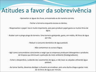 Atitudes a favor da sobrevivência - Aproveitar as águas da chuva, armazenado-as de maneira correta;  - Fechar a torneira enquanto escova os dentes;  - Reaproveitar o papel. Isso é muito importante, pois para produzir papel gasta-se muitos litros de água;  - Acabar com o pinga-pinga da torneira. Uma torneira gotejando, gasta, em média, 46 litros de água por dia;  - Reduzir o consumo doméstico de água potável;  - Não contaminar os cursos d’água;  - Agir como consumidores conscientes e exigir que as empresas produzam detergentes e produtos de limpeza que diminuam a poluição do meio ambiente (biodegradáveis);  - Evitar o desperdício, cuidando dos vazamentos de água, e não lavar as calçadas utilizando água potável;  - Ao tomar banho, devemos desligar o chuveiro ao ensaboar, pois uma ducha chega a gastar mais de 16 litros de água por minuto.  