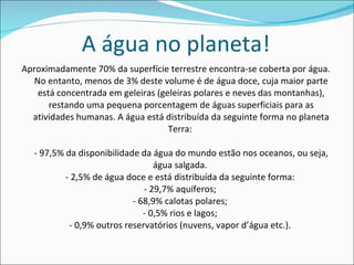 A água no planeta! Aproximadamente 70% da superfície terrestre encontra-se coberta por água. No entanto, menos de 3% deste volume é de água doce, cuja maior parte está concentrada em geleiras (geleiras polares e neves das montanhas), restando uma pequena porcentagem de águas superficiais para as atividades humanas. A água está distribuída da seguinte forma no planeta Terra:  - 97,5% da disponibilidade da água do mundo estão nos oceanos, ou seja, água salgada.  - 2,5% de água doce e está distribuída da seguinte forma:  - 29,7% aquíferos;  - 68,9% calotas polares;  - 0,5% rios e lagos;  - 0,9% outros reservatórios (nuvens, vapor d’água etc.).  