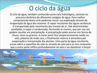 O ciclo da água O ciclo da água, também conhecido como ciclo hidrológico, consiste no processo dinâmico de diferentes estágios da água. Para melhor compreensão deste ciclo podemos iniciar sua explicação através da evaporação da água dos oceanos. O vapor resultante das águas oceânicas é transportado pelo movimento das massas de ar. Sob determinadas condições, o vapor é condensado, formando as nuvens, que por sua vez podem resultar em precipitação. A precipitação pode ocorrer em forma de chuva, neve ou granizo. A maior parte fica temporariamente retida no solo, próxima de onde caiu, e finalmente retorna à atmosfera por evaporação e transpiração das plantas. Uma parte da água resultante, escoa sobre a superfície do solo ou através do solo para os rios, enquanto que a outra parte infiltra profundamente no solo e vai abastecer o lençol freático.   