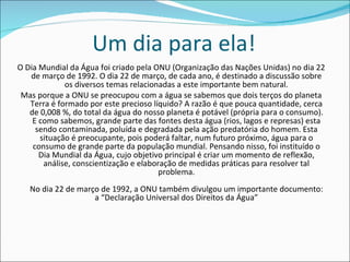 Um dia para ela! O Dia Mundial da Água foi criado pela ONU (Organização das Nações Unidas) no dia 22 de março de 1992. O dia 22 de março, de cada ano, é destinado a discussão sobre os diversos temas relacionadas a este importante bem natural. Mas porque a ONU se preocupou com a água se sabemos que dois terços do planeta Terra é formado por este precioso líquido? A razão é que pouca quantidade, cerca de 0,008 %, do total da água do nosso planeta é potável (própria para o consumo). E como sabemos, grande parte das fontes desta água (rios, lagos e represas) esta sendo contaminada, poluída e degradada pela ação predatória do homem. Esta situação é preocupante, pois poderá faltar, num futuro próximo, água para o consumo de grande parte da população mundial. Pensando nisso, foi instituído o Dia Mundial da Água, cujo objetivo principal é criar um momento de reflexão, análise, conscientização e elaboração de medidas práticas para resolver tal problema. No dia 22 de março de 1992, a ONU também divulgou um importante documento: a “Declaração Universal dos Direitos da Água” 