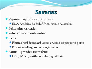 SavanasSavanas
Regiões tropicais e subtropicais
EUA, América do Sul, África, Ásia e Austrália
Baixa pluviosidade
Solo pobre em nutrientes
Flora
Plantas herbáceas, arbustos, árvores de pequeno porte
Perda da folhagem na estação seca
Fauna – grandes mamíferos
Leão, búfalo, antílope, zebra, girafa etc.
 